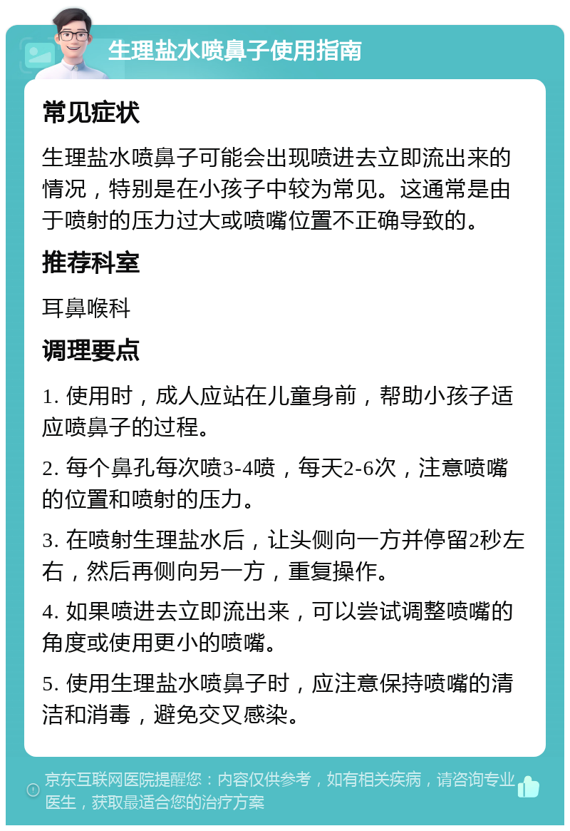 生理盐水喷鼻子使用指南 常见症状 生理盐水喷鼻子可能会出现喷进去立即流出来的情况，特别是在小孩子中较为常见。这通常是由于喷射的压力过大或喷嘴位置不正确导致的。 推荐科室 耳鼻喉科 调理要点 1. 使用时，成人应站在儿童身前，帮助小孩子适应喷鼻子的过程。 2. 每个鼻孔每次喷3-4喷，每天2-6次，注意喷嘴的位置和喷射的压力。 3. 在喷射生理盐水后，让头侧向一方并停留2秒左右，然后再侧向另一方，重复操作。 4. 如果喷进去立即流出来，可以尝试调整喷嘴的角度或使用更小的喷嘴。 5. 使用生理盐水喷鼻子时，应注意保持喷嘴的清洁和消毒，避免交叉感染。