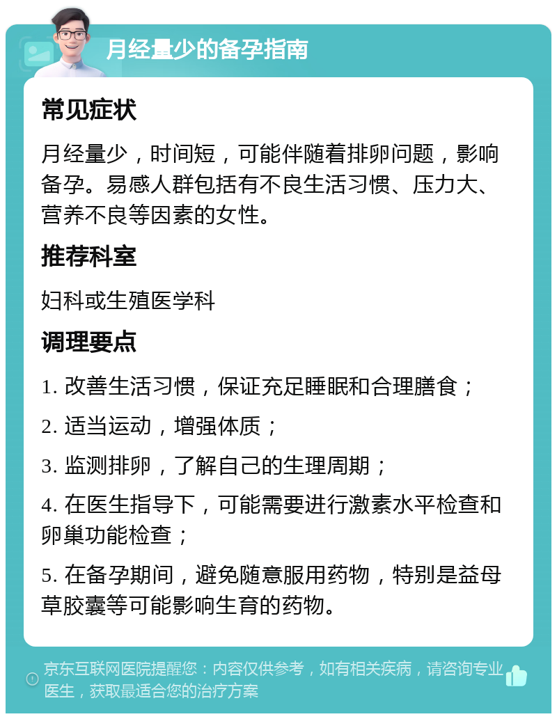 月经量少的备孕指南 常见症状 月经量少，时间短，可能伴随着排卵问题，影响备孕。易感人群包括有不良生活习惯、压力大、营养不良等因素的女性。 推荐科室 妇科或生殖医学科 调理要点 1. 改善生活习惯，保证充足睡眠和合理膳食； 2. 适当运动，增强体质； 3. 监测排卵，了解自己的生理周期； 4. 在医生指导下，可能需要进行激素水平检查和卵巢功能检查； 5. 在备孕期间，避免随意服用药物，特别是益母草胶囊等可能影响生育的药物。