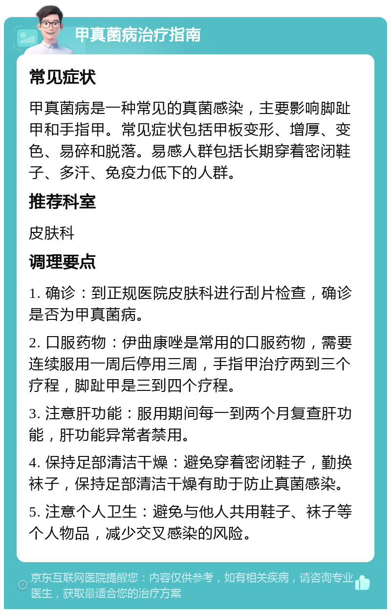 甲真菌病治疗指南 常见症状 甲真菌病是一种常见的真菌感染，主要影响脚趾甲和手指甲。常见症状包括甲板变形、增厚、变色、易碎和脱落。易感人群包括长期穿着密闭鞋子、多汗、免疫力低下的人群。 推荐科室 皮肤科 调理要点 1. 确诊：到正规医院皮肤科进行刮片检查，确诊是否为甲真菌病。 2. 口服药物：伊曲康唑是常用的口服药物，需要连续服用一周后停用三周，手指甲治疗两到三个疗程，脚趾甲是三到四个疗程。 3. 注意肝功能：服用期间每一到两个月复查肝功能，肝功能异常者禁用。 4. 保持足部清洁干燥：避免穿着密闭鞋子，勤换袜子，保持足部清洁干燥有助于防止真菌感染。 5. 注意个人卫生：避免与他人共用鞋子、袜子等个人物品，减少交叉感染的风险。