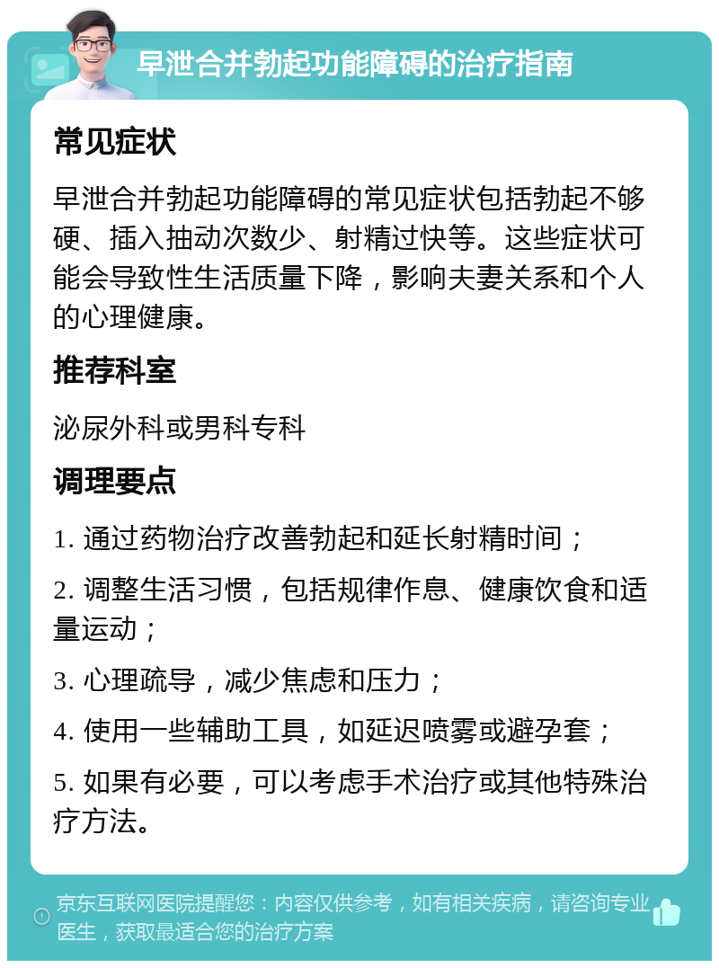 早泄合并勃起功能障碍的治疗指南 常见症状 早泄合并勃起功能障碍的常见症状包括勃起不够硬、插入抽动次数少、射精过快等。这些症状可能会导致性生活质量下降，影响夫妻关系和个人的心理健康。 推荐科室 泌尿外科或男科专科 调理要点 1. 通过药物治疗改善勃起和延长射精时间； 2. 调整生活习惯，包括规律作息、健康饮食和适量运动； 3. 心理疏导，减少焦虑和压力； 4. 使用一些辅助工具，如延迟喷雾或避孕套； 5. 如果有必要，可以考虑手术治疗或其他特殊治疗方法。