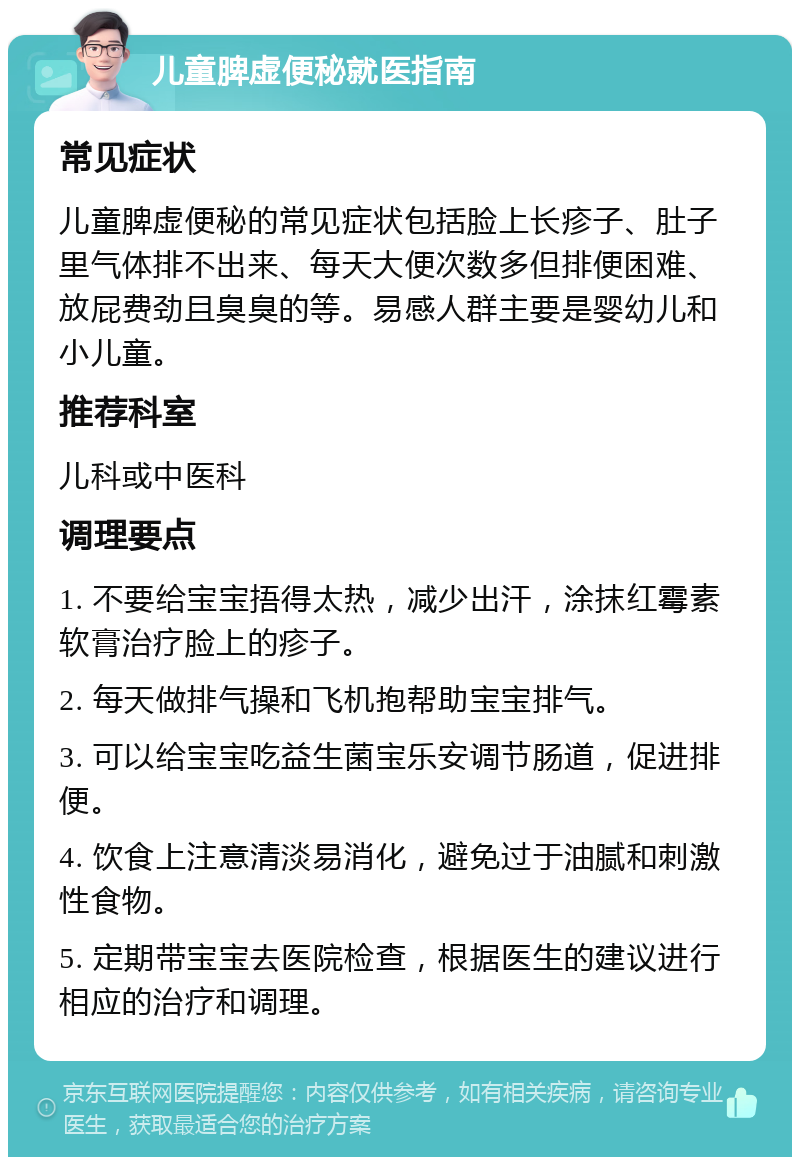 儿童脾虚便秘就医指南 常见症状 儿童脾虚便秘的常见症状包括脸上长疹子、肚子里气体排不出来、每天大便次数多但排便困难、放屁费劲且臭臭的等。易感人群主要是婴幼儿和小儿童。 推荐科室 儿科或中医科 调理要点 1. 不要给宝宝捂得太热，减少出汗，涂抹红霉素软膏治疗脸上的疹子。 2. 每天做排气操和飞机抱帮助宝宝排气。 3. 可以给宝宝吃益生菌宝乐安调节肠道，促进排便。 4. 饮食上注意清淡易消化，避免过于油腻和刺激性食物。 5. 定期带宝宝去医院检查，根据医生的建议进行相应的治疗和调理。