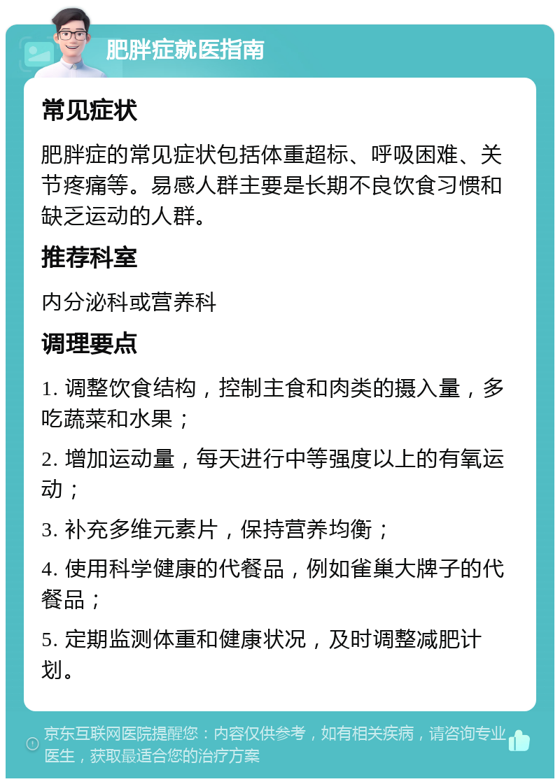 肥胖症就医指南 常见症状 肥胖症的常见症状包括体重超标、呼吸困难、关节疼痛等。易感人群主要是长期不良饮食习惯和缺乏运动的人群。 推荐科室 内分泌科或营养科 调理要点 1. 调整饮食结构，控制主食和肉类的摄入量，多吃蔬菜和水果； 2. 增加运动量，每天进行中等强度以上的有氧运动； 3. 补充多维元素片，保持营养均衡； 4. 使用科学健康的代餐品，例如雀巢大牌子的代餐品； 5. 定期监测体重和健康状况，及时调整减肥计划。