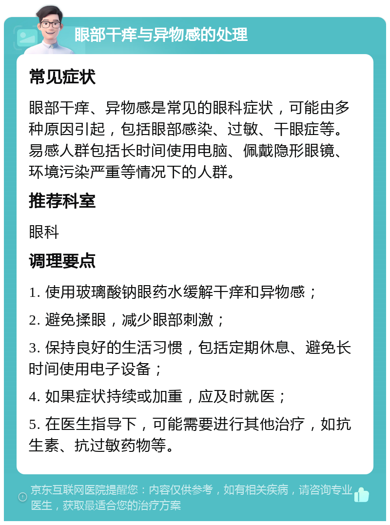 眼部干痒与异物感的处理 常见症状 眼部干痒、异物感是常见的眼科症状，可能由多种原因引起，包括眼部感染、过敏、干眼症等。易感人群包括长时间使用电脑、佩戴隐形眼镜、环境污染严重等情况下的人群。 推荐科室 眼科 调理要点 1. 使用玻璃酸钠眼药水缓解干痒和异物感； 2. 避免揉眼，减少眼部刺激； 3. 保持良好的生活习惯，包括定期休息、避免长时间使用电子设备； 4. 如果症状持续或加重，应及时就医； 5. 在医生指导下，可能需要进行其他治疗，如抗生素、抗过敏药物等。