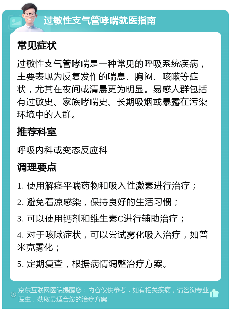 过敏性支气管哮喘就医指南 常见症状 过敏性支气管哮喘是一种常见的呼吸系统疾病，主要表现为反复发作的喘息、胸闷、咳嗽等症状，尤其在夜间或清晨更为明显。易感人群包括有过敏史、家族哮喘史、长期吸烟或暴露在污染环境中的人群。 推荐科室 呼吸内科或变态反应科 调理要点 1. 使用解痉平喘药物和吸入性激素进行治疗； 2. 避免着凉感染，保持良好的生活习惯； 3. 可以使用钙剂和维生素C进行辅助治疗； 4. 对于咳嗽症状，可以尝试雾化吸入治疗，如普米克雾化； 5. 定期复查，根据病情调整治疗方案。