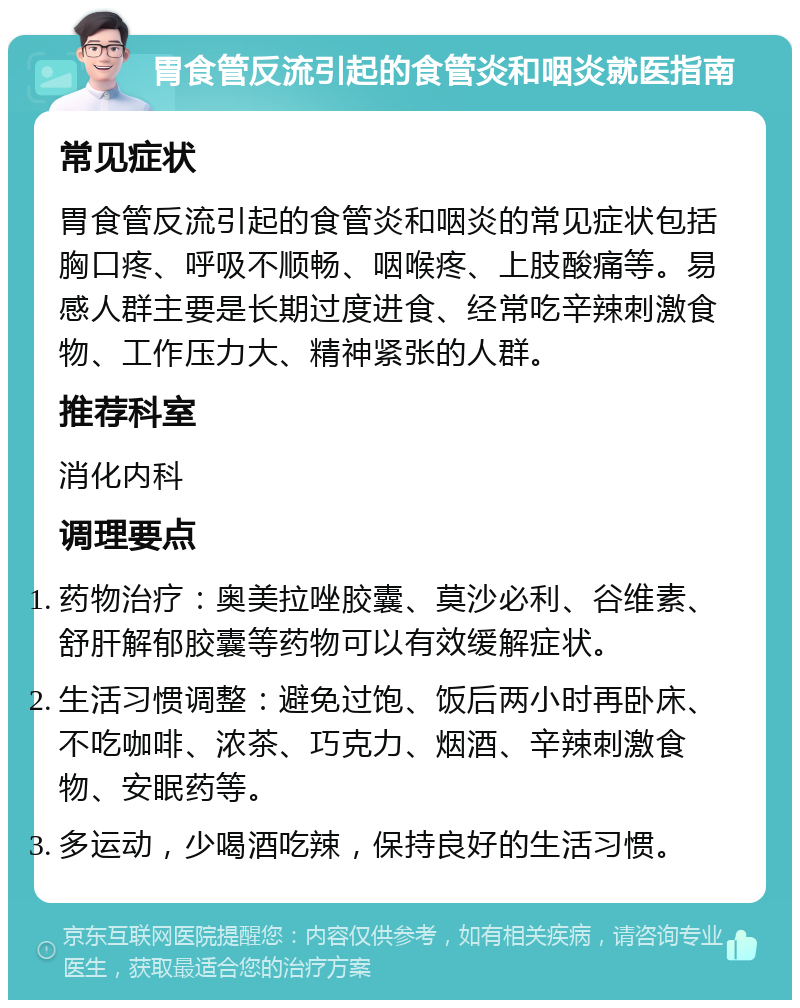 胃食管反流引起的食管炎和咽炎就医指南 常见症状 胃食管反流引起的食管炎和咽炎的常见症状包括胸口疼、呼吸不顺畅、咽喉疼、上肢酸痛等。易感人群主要是长期过度进食、经常吃辛辣刺激食物、工作压力大、精神紧张的人群。 推荐科室 消化内科 调理要点 药物治疗：奥美拉唑胶囊、莫沙必利、谷维素、舒肝解郁胶囊等药物可以有效缓解症状。 生活习惯调整：避免过饱、饭后两小时再卧床、不吃咖啡、浓茶、巧克力、烟酒、辛辣刺激食物、安眠药等。 多运动，少喝酒吃辣，保持良好的生活习惯。