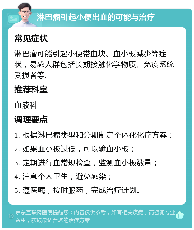 淋巴瘤引起小便出血的可能与治疗 常见症状 淋巴瘤可能引起小便带血块、血小板减少等症状，易感人群包括长期接触化学物质、免疫系统受损者等。 推荐科室 血液科 调理要点 1. 根据淋巴瘤类型和分期制定个体化化疗方案； 2. 如果血小板过低，可以输血小板； 3. 定期进行血常规检查，监测血小板数量； 4. 注意个人卫生，避免感染； 5. 遵医嘱，按时服药，完成治疗计划。