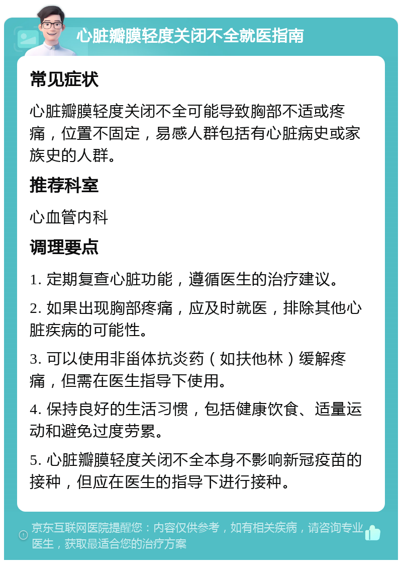 心脏瓣膜轻度关闭不全就医指南 常见症状 心脏瓣膜轻度关闭不全可能导致胸部不适或疼痛，位置不固定，易感人群包括有心脏病史或家族史的人群。 推荐科室 心血管内科 调理要点 1. 定期复查心脏功能，遵循医生的治疗建议。 2. 如果出现胸部疼痛，应及时就医，排除其他心脏疾病的可能性。 3. 可以使用非甾体抗炎药（如扶他林）缓解疼痛，但需在医生指导下使用。 4. 保持良好的生活习惯，包括健康饮食、适量运动和避免过度劳累。 5. 心脏瓣膜轻度关闭不全本身不影响新冠疫苗的接种，但应在医生的指导下进行接种。