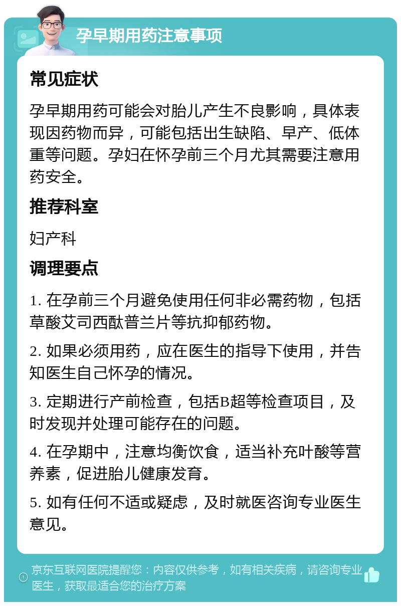 孕早期用药注意事项 常见症状 孕早期用药可能会对胎儿产生不良影响，具体表现因药物而异，可能包括出生缺陷、早产、低体重等问题。孕妇在怀孕前三个月尤其需要注意用药安全。 推荐科室 妇产科 调理要点 1. 在孕前三个月避免使用任何非必需药物，包括草酸艾司西酞普兰片等抗抑郁药物。 2. 如果必须用药，应在医生的指导下使用，并告知医生自己怀孕的情况。 3. 定期进行产前检查，包括B超等检查项目，及时发现并处理可能存在的问题。 4. 在孕期中，注意均衡饮食，适当补充叶酸等营养素，促进胎儿健康发育。 5. 如有任何不适或疑虑，及时就医咨询专业医生意见。