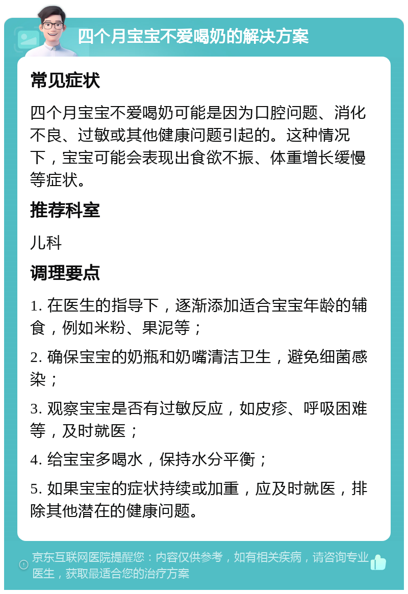 四个月宝宝不爱喝奶的解决方案 常见症状 四个月宝宝不爱喝奶可能是因为口腔问题、消化不良、过敏或其他健康问题引起的。这种情况下，宝宝可能会表现出食欲不振、体重增长缓慢等症状。 推荐科室 儿科 调理要点 1. 在医生的指导下，逐渐添加适合宝宝年龄的辅食，例如米粉、果泥等； 2. 确保宝宝的奶瓶和奶嘴清洁卫生，避免细菌感染； 3. 观察宝宝是否有过敏反应，如皮疹、呼吸困难等，及时就医； 4. 给宝宝多喝水，保持水分平衡； 5. 如果宝宝的症状持续或加重，应及时就医，排除其他潜在的健康问题。