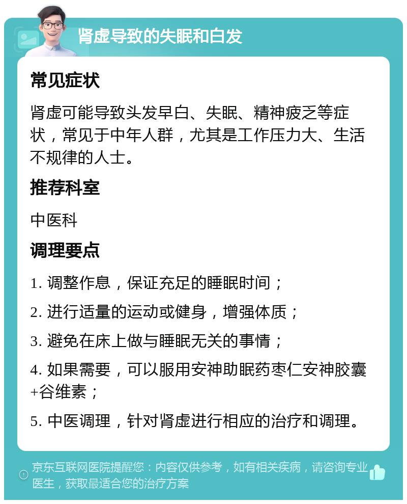 肾虚导致的失眠和白发 常见症状 肾虚可能导致头发早白、失眠、精神疲乏等症状，常见于中年人群，尤其是工作压力大、生活不规律的人士。 推荐科室 中医科 调理要点 1. 调整作息，保证充足的睡眠时间； 2. 进行适量的运动或健身，增强体质； 3. 避免在床上做与睡眠无关的事情； 4. 如果需要，可以服用安神助眠药枣仁安神胶囊+谷维素； 5. 中医调理，针对肾虚进行相应的治疗和调理。