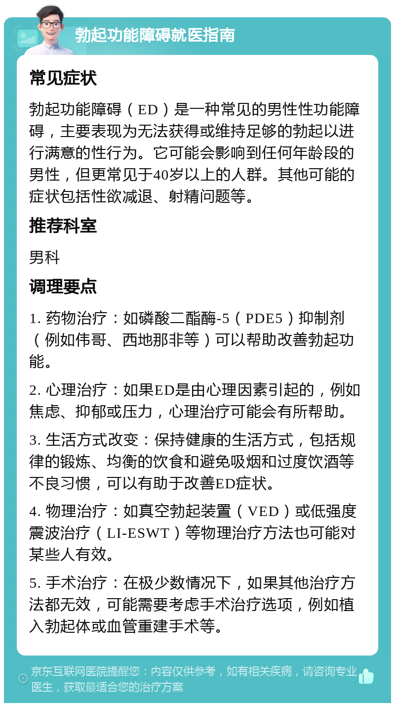 勃起功能障碍就医指南 常见症状 勃起功能障碍（ED）是一种常见的男性性功能障碍，主要表现为无法获得或维持足够的勃起以进行满意的性行为。它可能会影响到任何年龄段的男性，但更常见于40岁以上的人群。其他可能的症状包括性欲减退、射精问题等。 推荐科室 男科 调理要点 1. 药物治疗：如磷酸二酯酶-5（PDE5）抑制剂（例如伟哥、西地那非等）可以帮助改善勃起功能。 2. 心理治疗：如果ED是由心理因素引起的，例如焦虑、抑郁或压力，心理治疗可能会有所帮助。 3. 生活方式改变：保持健康的生活方式，包括规律的锻炼、均衡的饮食和避免吸烟和过度饮酒等不良习惯，可以有助于改善ED症状。 4. 物理治疗：如真空勃起装置（VED）或低强度震波治疗（LI-ESWT）等物理治疗方法也可能对某些人有效。 5. 手术治疗：在极少数情况下，如果其他治疗方法都无效，可能需要考虑手术治疗选项，例如植入勃起体或血管重建手术等。