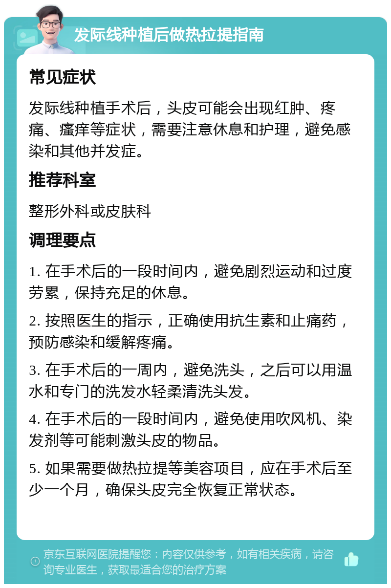 发际线种植后做热拉提指南 常见症状 发际线种植手术后，头皮可能会出现红肿、疼痛、瘙痒等症状，需要注意休息和护理，避免感染和其他并发症。 推荐科室 整形外科或皮肤科 调理要点 1. 在手术后的一段时间内，避免剧烈运动和过度劳累，保持充足的休息。 2. 按照医生的指示，正确使用抗生素和止痛药，预防感染和缓解疼痛。 3. 在手术后的一周内，避免洗头，之后可以用温水和专门的洗发水轻柔清洗头发。 4. 在手术后的一段时间内，避免使用吹风机、染发剂等可能刺激头皮的物品。 5. 如果需要做热拉提等美容项目，应在手术后至少一个月，确保头皮完全恢复正常状态。