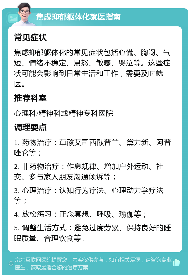 焦虑抑郁躯体化就医指南 常见症状 焦虑抑郁躯体化的常见症状包括心慌、胸闷、气短、情绪不稳定、易怒、敏感、哭泣等。这些症状可能会影响到日常生活和工作，需要及时就医。 推荐科室 心理科/精神科或精神专科医院 调理要点 1. 药物治疗：草酸艾司西酞普兰、黛力新、阿普唑仑等； 2. 非药物治疗：作息规律、增加户外运动、社交、多与家人朋友沟通倾诉等； 3. 心理治疗：认知行为疗法、心理动力学疗法等； 4. 放松练习：正念冥想、呼吸、瑜伽等； 5. 调整生活方式：避免过度劳累、保持良好的睡眠质量、合理饮食等。