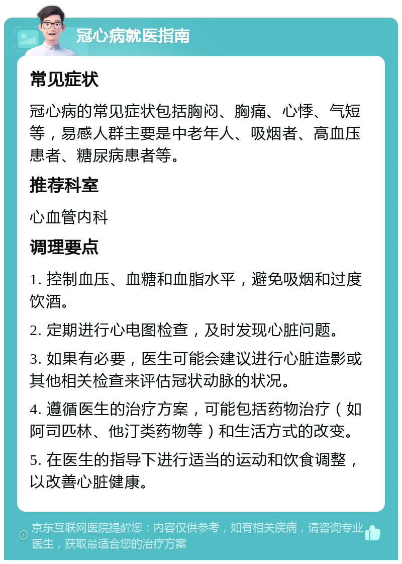 冠心病就医指南 常见症状 冠心病的常见症状包括胸闷、胸痛、心悸、气短等，易感人群主要是中老年人、吸烟者、高血压患者、糖尿病患者等。 推荐科室 心血管内科 调理要点 1. 控制血压、血糖和血脂水平，避免吸烟和过度饮酒。 2. 定期进行心电图检查，及时发现心脏问题。 3. 如果有必要，医生可能会建议进行心脏造影或其他相关检查来评估冠状动脉的状况。 4. 遵循医生的治疗方案，可能包括药物治疗（如阿司匹林、他汀类药物等）和生活方式的改变。 5. 在医生的指导下进行适当的运动和饮食调整，以改善心脏健康。