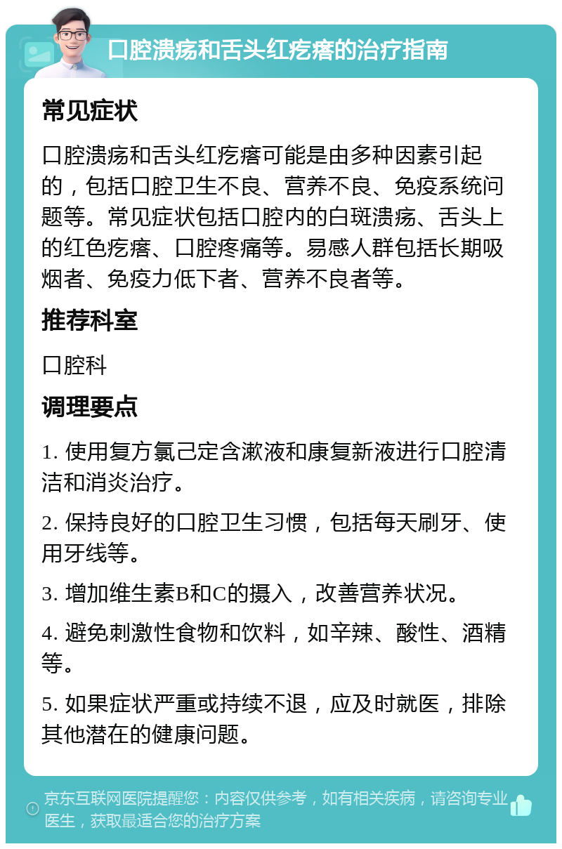 口腔溃疡和舌头红疙瘩的治疗指南 常见症状 口腔溃疡和舌头红疙瘩可能是由多种因素引起的，包括口腔卫生不良、营养不良、免疫系统问题等。常见症状包括口腔内的白斑溃疡、舌头上的红色疙瘩、口腔疼痛等。易感人群包括长期吸烟者、免疫力低下者、营养不良者等。 推荐科室 口腔科 调理要点 1. 使用复方氯己定含漱液和康复新液进行口腔清洁和消炎治疗。 2. 保持良好的口腔卫生习惯，包括每天刷牙、使用牙线等。 3. 增加维生素B和C的摄入，改善营养状况。 4. 避免刺激性食物和饮料，如辛辣、酸性、酒精等。 5. 如果症状严重或持续不退，应及时就医，排除其他潜在的健康问题。