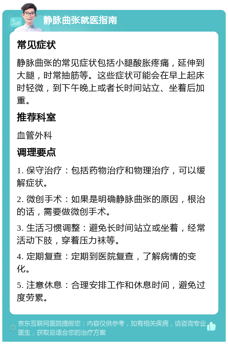 静脉曲张就医指南 常见症状 静脉曲张的常见症状包括小腿酸胀疼痛，延伸到大腿，时常抽筋等。这些症状可能会在早上起床时轻微，到下午晚上或者长时间站立、坐着后加重。 推荐科室 血管外科 调理要点 1. 保守治疗：包括药物治疗和物理治疗，可以缓解症状。 2. 微创手术：如果是明确静脉曲张的原因，根治的话，需要做微创手术。 3. 生活习惯调整：避免长时间站立或坐着，经常活动下肢，穿着压力袜等。 4. 定期复查：定期到医院复查，了解病情的变化。 5. 注意休息：合理安排工作和休息时间，避免过度劳累。