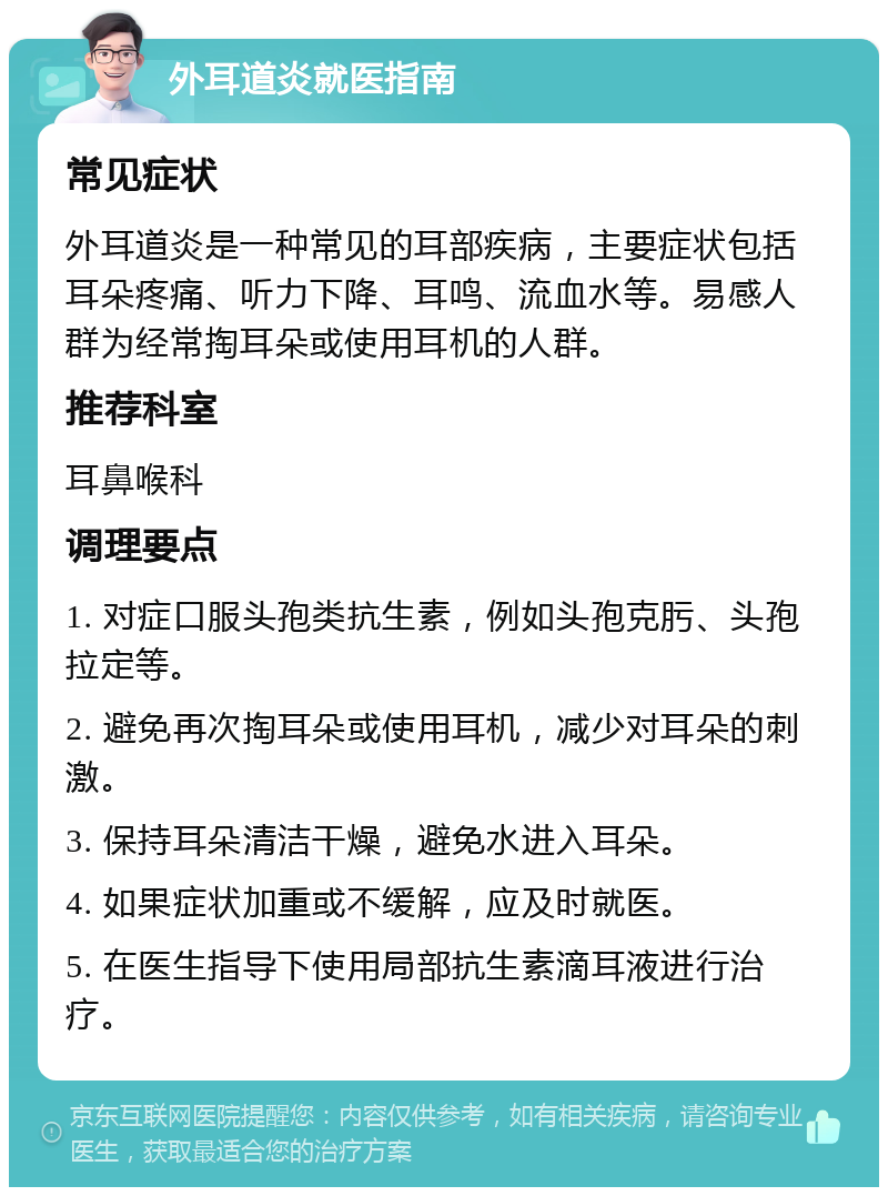 外耳道炎就医指南 常见症状 外耳道炎是一种常见的耳部疾病，主要症状包括耳朵疼痛、听力下降、耳鸣、流血水等。易感人群为经常掏耳朵或使用耳机的人群。 推荐科室 耳鼻喉科 调理要点 1. 对症口服头孢类抗生素，例如头孢克肟、头孢拉定等。 2. 避免再次掏耳朵或使用耳机，减少对耳朵的刺激。 3. 保持耳朵清洁干燥，避免水进入耳朵。 4. 如果症状加重或不缓解，应及时就医。 5. 在医生指导下使用局部抗生素滴耳液进行治疗。