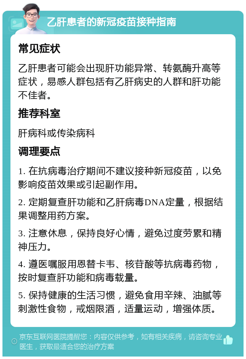 乙肝患者的新冠疫苗接种指南 常见症状 乙肝患者可能会出现肝功能异常、转氨酶升高等症状，易感人群包括有乙肝病史的人群和肝功能不佳者。 推荐科室 肝病科或传染病科 调理要点 1. 在抗病毒治疗期间不建议接种新冠疫苗，以免影响疫苗效果或引起副作用。 2. 定期复查肝功能和乙肝病毒DNA定量，根据结果调整用药方案。 3. 注意休息，保持良好心情，避免过度劳累和精神压力。 4. 遵医嘱服用恩替卡韦、核苷酸等抗病毒药物，按时复查肝功能和病毒载量。 5. 保持健康的生活习惯，避免食用辛辣、油腻等刺激性食物，戒烟限酒，适量运动，增强体质。