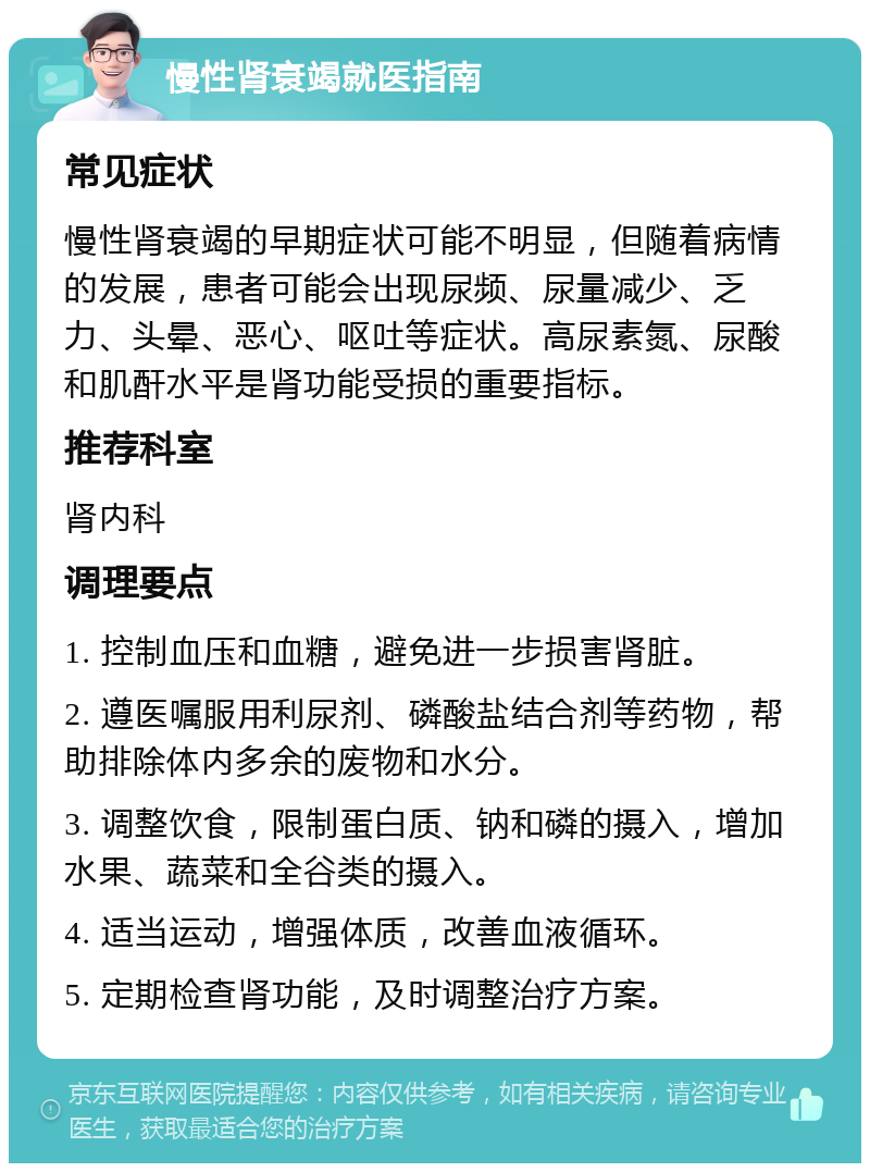 慢性肾衰竭就医指南 常见症状 慢性肾衰竭的早期症状可能不明显，但随着病情的发展，患者可能会出现尿频、尿量减少、乏力、头晕、恶心、呕吐等症状。高尿素氮、尿酸和肌酐水平是肾功能受损的重要指标。 推荐科室 肾内科 调理要点 1. 控制血压和血糖，避免进一步损害肾脏。 2. 遵医嘱服用利尿剂、磷酸盐结合剂等药物，帮助排除体内多余的废物和水分。 3. 调整饮食，限制蛋白质、钠和磷的摄入，增加水果、蔬菜和全谷类的摄入。 4. 适当运动，增强体质，改善血液循环。 5. 定期检查肾功能，及时调整治疗方案。