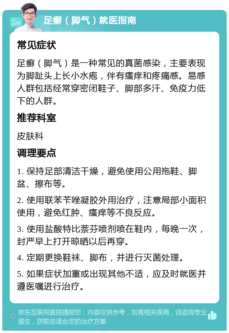 足癣（脚气）就医指南 常见症状 足癣（脚气）是一种常见的真菌感染，主要表现为脚趾头上长小水疱，伴有瘙痒和疼痛感。易感人群包括经常穿密闭鞋子、脚部多汗、免疫力低下的人群。 推荐科室 皮肤科 调理要点 1. 保持足部清洁干燥，避免使用公用拖鞋、脚盆、擦布等。 2. 使用联苯苄唑凝胶外用治疗，注意局部小面积使用，避免红肿、瘙痒等不良反应。 3. 使用盐酸特比萘芬喷剂喷在鞋内，每晚一次，封严早上打开晾晒以后再穿。 4. 定期更换鞋袜、脚布，并进行灭菌处理。 5. 如果症状加重或出现其他不适，应及时就医并遵医嘱进行治疗。