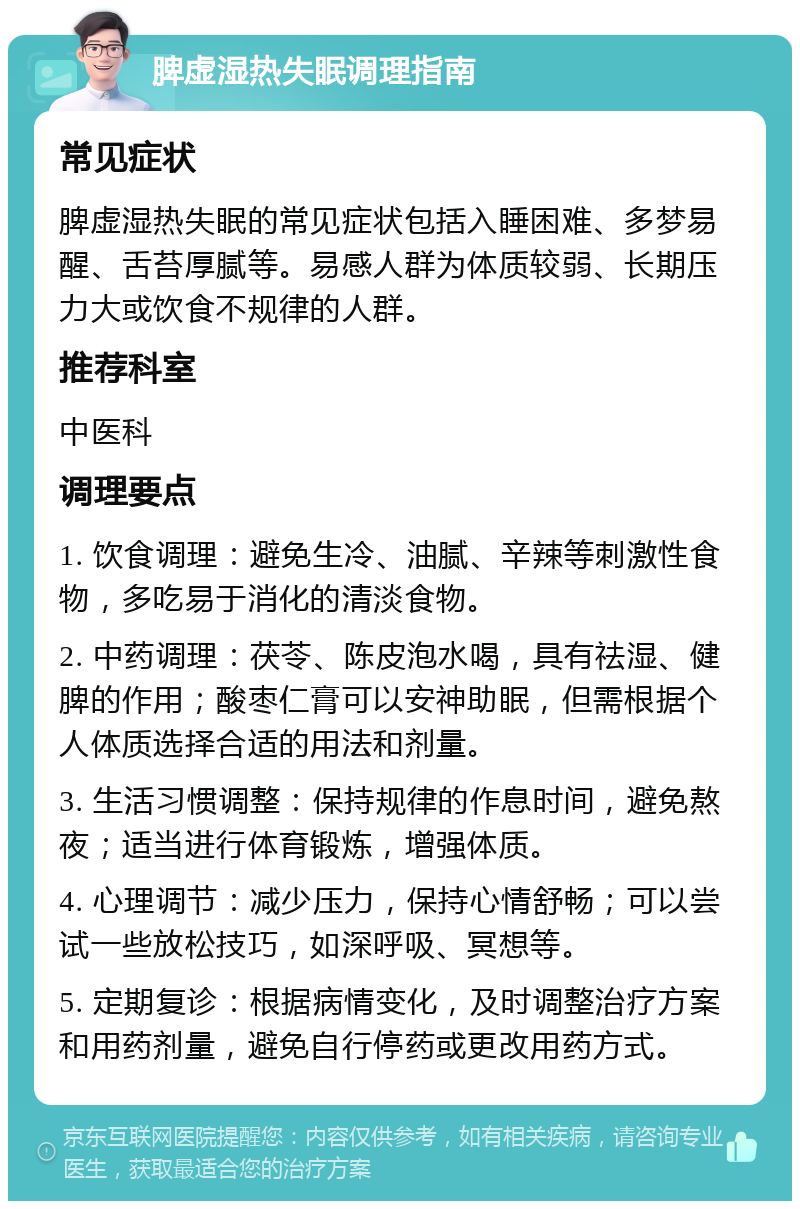 脾虚湿热失眠调理指南 常见症状 脾虚湿热失眠的常见症状包括入睡困难、多梦易醒、舌苔厚腻等。易感人群为体质较弱、长期压力大或饮食不规律的人群。 推荐科室 中医科 调理要点 1. 饮食调理：避免生冷、油腻、辛辣等刺激性食物，多吃易于消化的清淡食物。 2. 中药调理：茯苓、陈皮泡水喝，具有祛湿、健脾的作用；酸枣仁膏可以安神助眠，但需根据个人体质选择合适的用法和剂量。 3. 生活习惯调整：保持规律的作息时间，避免熬夜；适当进行体育锻炼，增强体质。 4. 心理调节：减少压力，保持心情舒畅；可以尝试一些放松技巧，如深呼吸、冥想等。 5. 定期复诊：根据病情变化，及时调整治疗方案和用药剂量，避免自行停药或更改用药方式。