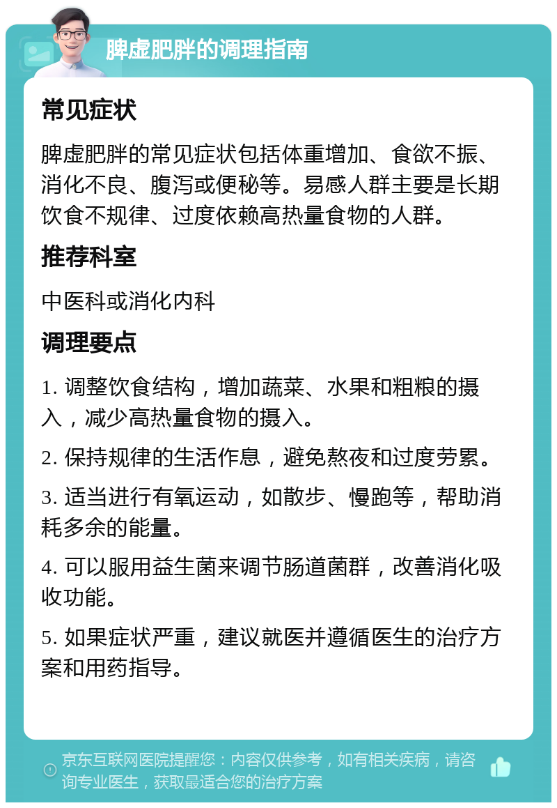 脾虚肥胖的调理指南 常见症状 脾虚肥胖的常见症状包括体重增加、食欲不振、消化不良、腹泻或便秘等。易感人群主要是长期饮食不规律、过度依赖高热量食物的人群。 推荐科室 中医科或消化内科 调理要点 1. 调整饮食结构，增加蔬菜、水果和粗粮的摄入，减少高热量食物的摄入。 2. 保持规律的生活作息，避免熬夜和过度劳累。 3. 适当进行有氧运动，如散步、慢跑等，帮助消耗多余的能量。 4. 可以服用益生菌来调节肠道菌群，改善消化吸收功能。 5. 如果症状严重，建议就医并遵循医生的治疗方案和用药指导。