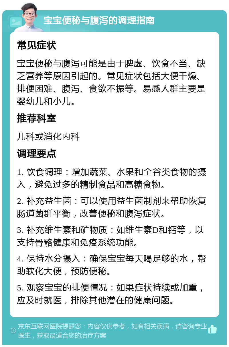 宝宝便秘与腹泻的调理指南 常见症状 宝宝便秘与腹泻可能是由于脾虚、饮食不当、缺乏营养等原因引起的。常见症状包括大便干燥、排便困难、腹泻、食欲不振等。易感人群主要是婴幼儿和小儿。 推荐科室 儿科或消化内科 调理要点 1. 饮食调理：增加蔬菜、水果和全谷类食物的摄入，避免过多的精制食品和高糖食物。 2. 补充益生菌：可以使用益生菌制剂来帮助恢复肠道菌群平衡，改善便秘和腹泻症状。 3. 补充维生素和矿物质：如维生素D和钙等，以支持骨骼健康和免疫系统功能。 4. 保持水分摄入：确保宝宝每天喝足够的水，帮助软化大便，预防便秘。 5. 观察宝宝的排便情况：如果症状持续或加重，应及时就医，排除其他潜在的健康问题。