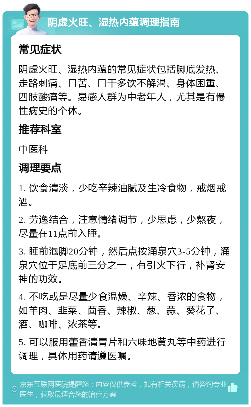 阴虚火旺、湿热内蕴调理指南 常见症状 阴虚火旺、湿热内蕴的常见症状包括脚底发热、走路刺痛、口苦、口干多饮不解渴、身体困重、四肢酸痛等。易感人群为中老年人，尤其是有慢性病史的个体。 推荐科室 中医科 调理要点 1. 饮食清淡，少吃辛辣油腻及生冷食物，戒烟戒酒。 2. 劳逸结合，注意情绪调节，少思虑，少熬夜，尽量在11点前入睡。 3. 睡前泡脚20分钟，然后点按涌泉穴3-5分钟，涌泉穴位于足底前三分之一，有引火下行，补肾安神的功效。 4. 不吃或是尽量少食温燥、辛辣、香浓的食物，如羊肉、韭菜、茴香、辣椒、葱、蒜、葵花子、酒、咖啡、浓茶等。 5. 可以服用藿香清胃片和六味地黄丸等中药进行调理，具体用药请遵医嘱。