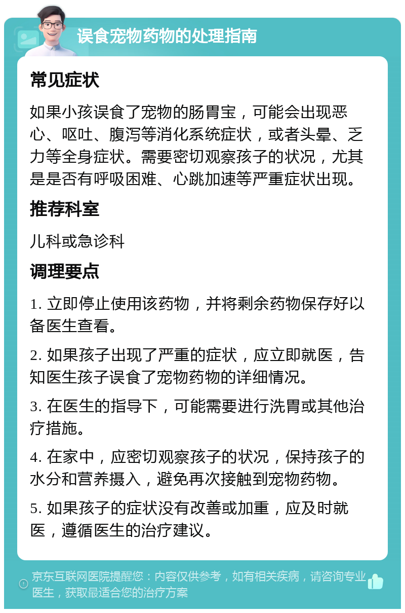 误食宠物药物的处理指南 常见症状 如果小孩误食了宠物的肠胃宝，可能会出现恶心、呕吐、腹泻等消化系统症状，或者头晕、乏力等全身症状。需要密切观察孩子的状况，尤其是是否有呼吸困难、心跳加速等严重症状出现。 推荐科室 儿科或急诊科 调理要点 1. 立即停止使用该药物，并将剩余药物保存好以备医生查看。 2. 如果孩子出现了严重的症状，应立即就医，告知医生孩子误食了宠物药物的详细情况。 3. 在医生的指导下，可能需要进行洗胃或其他治疗措施。 4. 在家中，应密切观察孩子的状况，保持孩子的水分和营养摄入，避免再次接触到宠物药物。 5. 如果孩子的症状没有改善或加重，应及时就医，遵循医生的治疗建议。