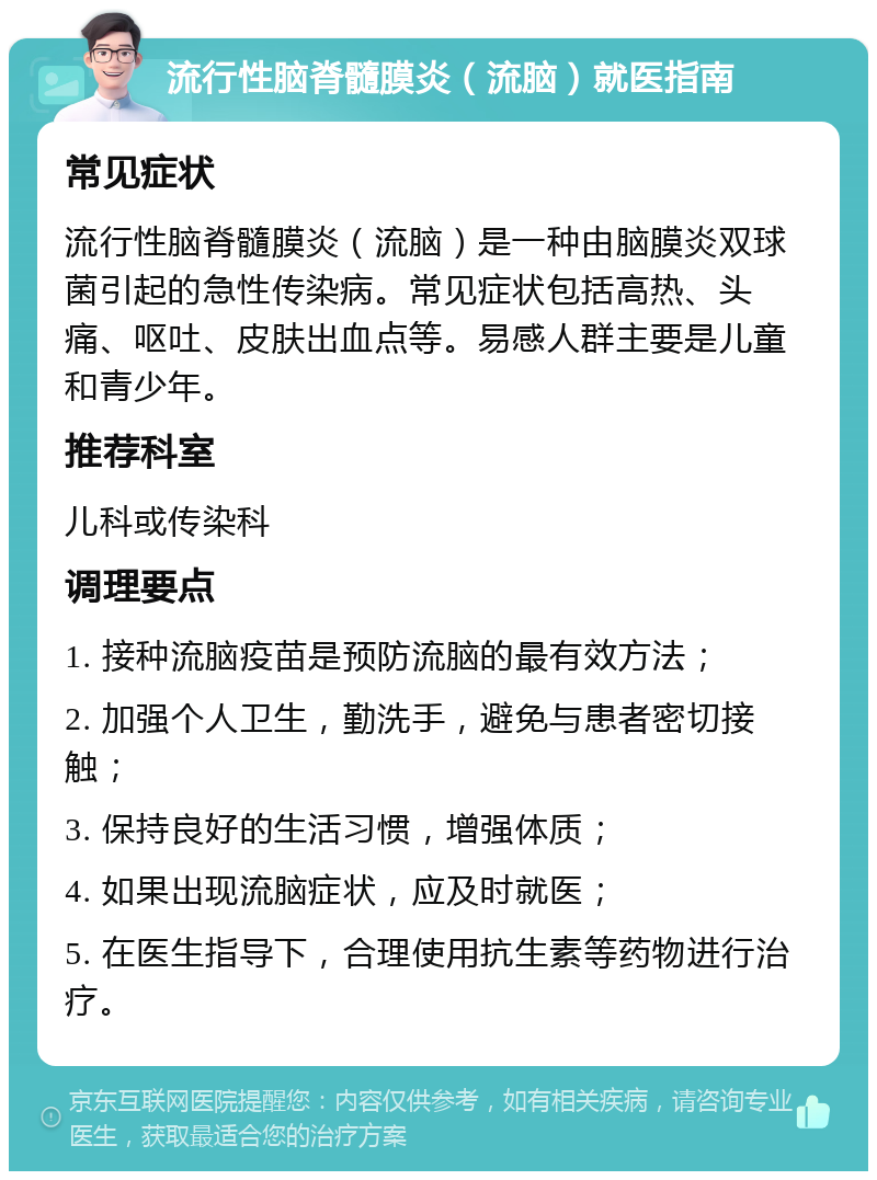 流行性脑脊髓膜炎（流脑）就医指南 常见症状 流行性脑脊髓膜炎（流脑）是一种由脑膜炎双球菌引起的急性传染病。常见症状包括高热、头痛、呕吐、皮肤出血点等。易感人群主要是儿童和青少年。 推荐科室 儿科或传染科 调理要点 1. 接种流脑疫苗是预防流脑的最有效方法； 2. 加强个人卫生，勤洗手，避免与患者密切接触； 3. 保持良好的生活习惯，增强体质； 4. 如果出现流脑症状，应及时就医； 5. 在医生指导下，合理使用抗生素等药物进行治疗。