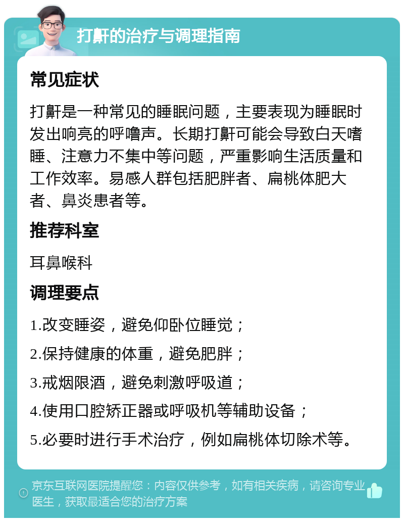 打鼾的治疗与调理指南 常见症状 打鼾是一种常见的睡眠问题，主要表现为睡眠时发出响亮的呼噜声。长期打鼾可能会导致白天嗜睡、注意力不集中等问题，严重影响生活质量和工作效率。易感人群包括肥胖者、扁桃体肥大者、鼻炎患者等。 推荐科室 耳鼻喉科 调理要点 1.改变睡姿，避免仰卧位睡觉； 2.保持健康的体重，避免肥胖； 3.戒烟限酒，避免刺激呼吸道； 4.使用口腔矫正器或呼吸机等辅助设备； 5.必要时进行手术治疗，例如扁桃体切除术等。