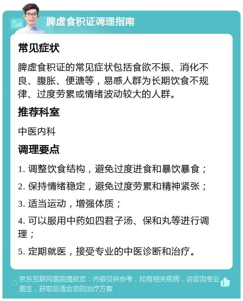 脾虚食积证调理指南 常见症状 脾虚食积证的常见症状包括食欲不振、消化不良、腹胀、便溏等，易感人群为长期饮食不规律、过度劳累或情绪波动较大的人群。 推荐科室 中医内科 调理要点 1. 调整饮食结构，避免过度进食和暴饮暴食； 2. 保持情绪稳定，避免过度劳累和精神紧张； 3. 适当运动，增强体质； 4. 可以服用中药如四君子汤、保和丸等进行调理； 5. 定期就医，接受专业的中医诊断和治疗。