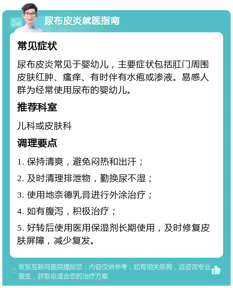 尿布皮炎就医指南 常见症状 尿布皮炎常见于婴幼儿，主要症状包括肛门周围皮肤红肿、瘙痒、有时伴有水疱或渗液。易感人群为经常使用尿布的婴幼儿。 推荐科室 儿科或皮肤科 调理要点 1. 保持清爽，避免闷热和出汗； 2. 及时清理排泄物，勤换尿不湿； 3. 使用地奈德乳膏进行外涂治疗； 4. 如有腹泻，积极治疗； 5. 好转后使用医用保湿剂长期使用，及时修复皮肤屏障，减少复发。