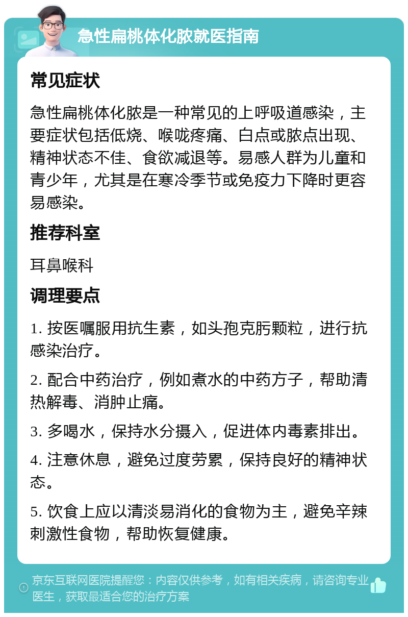 急性扁桃体化脓就医指南 常见症状 急性扁桃体化脓是一种常见的上呼吸道感染，主要症状包括低烧、喉咙疼痛、白点或脓点出现、精神状态不佳、食欲减退等。易感人群为儿童和青少年，尤其是在寒冷季节或免疫力下降时更容易感染。 推荐科室 耳鼻喉科 调理要点 1. 按医嘱服用抗生素，如头孢克肟颗粒，进行抗感染治疗。 2. 配合中药治疗，例如煮水的中药方子，帮助清热解毒、消肿止痛。 3. 多喝水，保持水分摄入，促进体内毒素排出。 4. 注意休息，避免过度劳累，保持良好的精神状态。 5. 饮食上应以清淡易消化的食物为主，避免辛辣刺激性食物，帮助恢复健康。