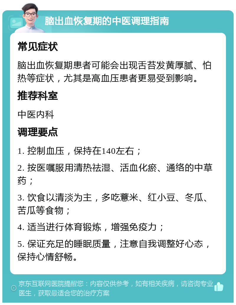 脑出血恢复期的中医调理指南 常见症状 脑出血恢复期患者可能会出现舌苔发黄厚腻、怕热等症状，尤其是高血压患者更易受到影响。 推荐科室 中医内科 调理要点 1. 控制血压，保持在140左右； 2. 按医嘱服用清热祛湿、活血化瘀、通络的中草药； 3. 饮食以清淡为主，多吃薏米、红小豆、冬瓜、苦瓜等食物； 4. 适当进行体育锻炼，增强免疫力； 5. 保证充足的睡眠质量，注意自我调整好心态，保持心情舒畅。