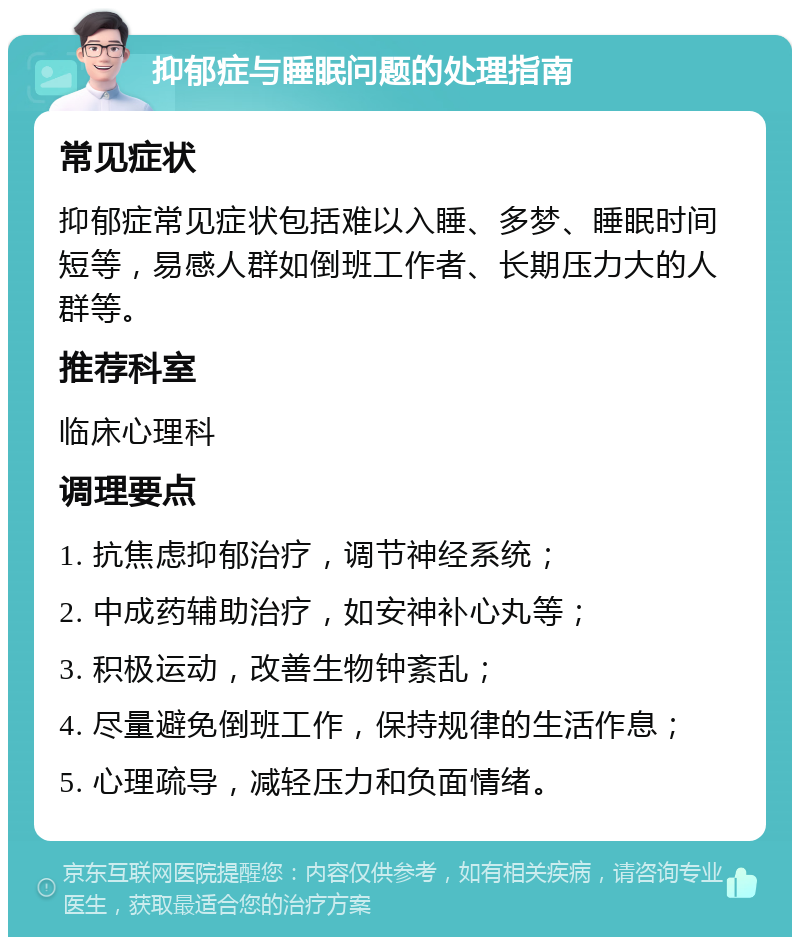 抑郁症与睡眠问题的处理指南 常见症状 抑郁症常见症状包括难以入睡、多梦、睡眠时间短等，易感人群如倒班工作者、长期压力大的人群等。 推荐科室 临床心理科 调理要点 1. 抗焦虑抑郁治疗，调节神经系统； 2. 中成药辅助治疗，如安神补心丸等； 3. 积极运动，改善生物钟紊乱； 4. 尽量避免倒班工作，保持规律的生活作息； 5. 心理疏导，减轻压力和负面情绪。