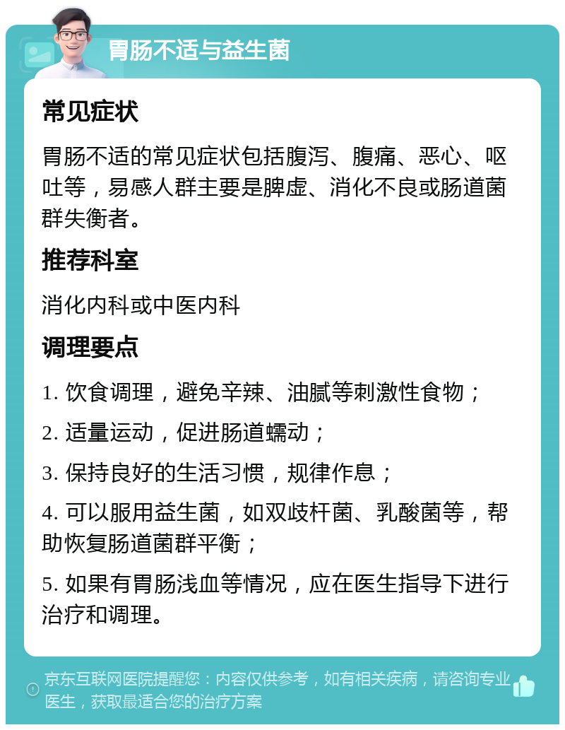 胃肠不适与益生菌 常见症状 胃肠不适的常见症状包括腹泻、腹痛、恶心、呕吐等，易感人群主要是脾虚、消化不良或肠道菌群失衡者。 推荐科室 消化内科或中医内科 调理要点 1. 饮食调理，避免辛辣、油腻等刺激性食物； 2. 适量运动，促进肠道蠕动； 3. 保持良好的生活习惯，规律作息； 4. 可以服用益生菌，如双歧杆菌、乳酸菌等，帮助恢复肠道菌群平衡； 5. 如果有胃肠浅血等情况，应在医生指导下进行治疗和调理。