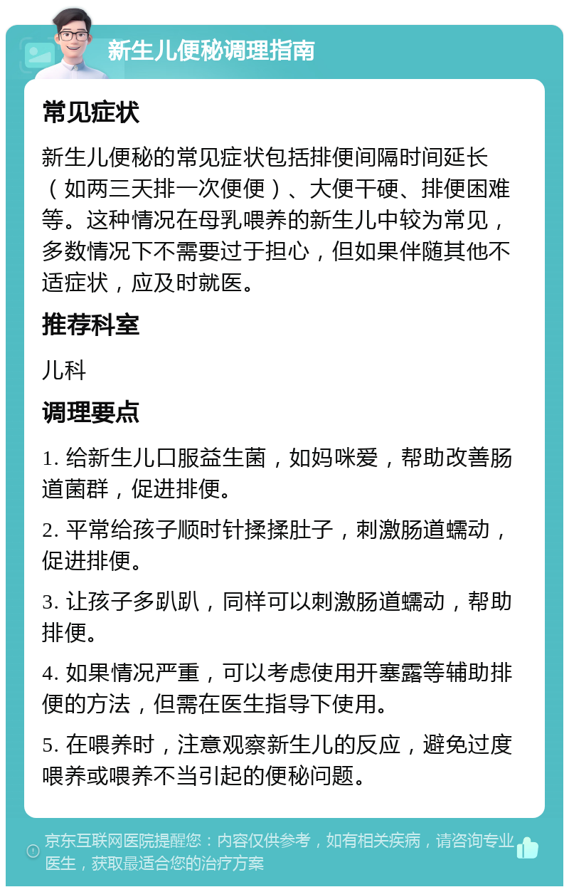 新生儿便秘调理指南 常见症状 新生儿便秘的常见症状包括排便间隔时间延长（如两三天排一次便便）、大便干硬、排便困难等。这种情况在母乳喂养的新生儿中较为常见，多数情况下不需要过于担心，但如果伴随其他不适症状，应及时就医。 推荐科室 儿科 调理要点 1. 给新生儿口服益生菌，如妈咪爱，帮助改善肠道菌群，促进排便。 2. 平常给孩子顺时针揉揉肚子，刺激肠道蠕动，促进排便。 3. 让孩子多趴趴，同样可以刺激肠道蠕动，帮助排便。 4. 如果情况严重，可以考虑使用开塞露等辅助排便的方法，但需在医生指导下使用。 5. 在喂养时，注意观察新生儿的反应，避免过度喂养或喂养不当引起的便秘问题。