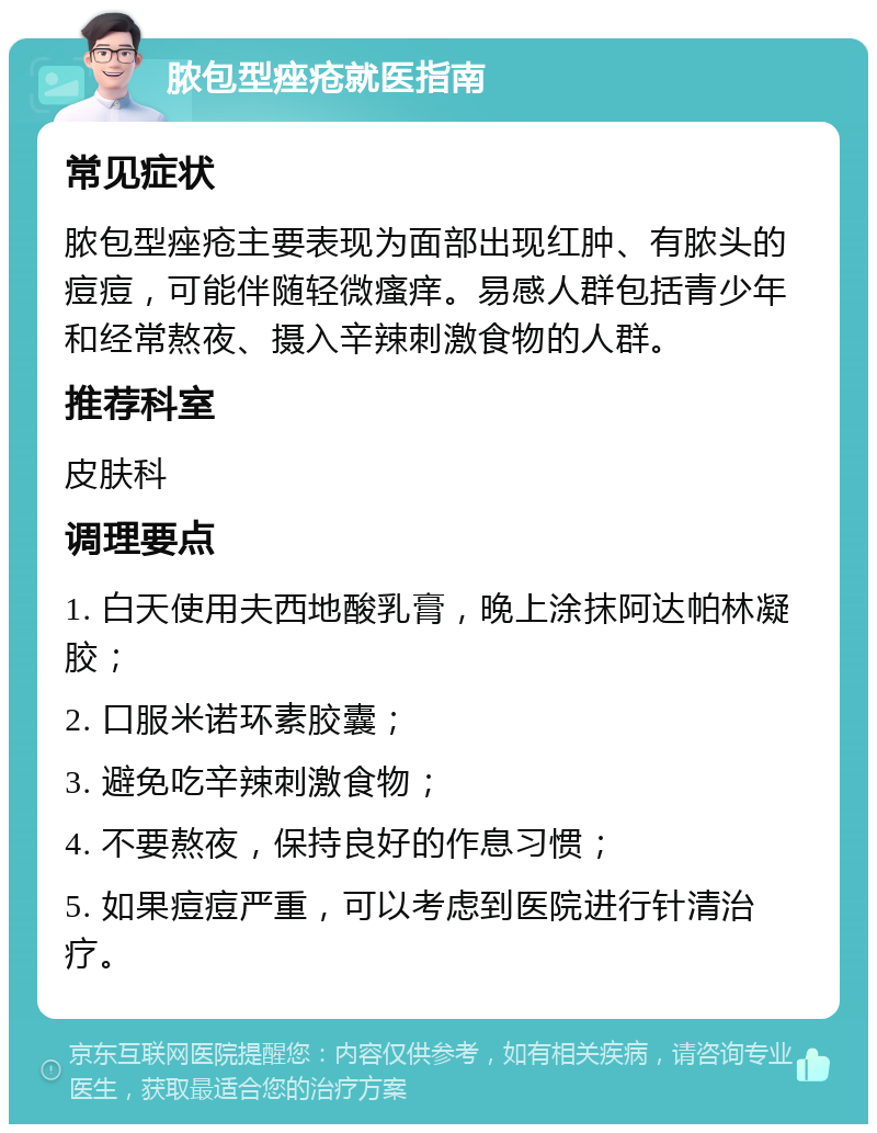 脓包型痤疮就医指南 常见症状 脓包型痤疮主要表现为面部出现红肿、有脓头的痘痘，可能伴随轻微瘙痒。易感人群包括青少年和经常熬夜、摄入辛辣刺激食物的人群。 推荐科室 皮肤科 调理要点 1. 白天使用夫西地酸乳膏，晚上涂抹阿达帕林凝胶； 2. 口服米诺环素胶囊； 3. 避免吃辛辣刺激食物； 4. 不要熬夜，保持良好的作息习惯； 5. 如果痘痘严重，可以考虑到医院进行针清治疗。