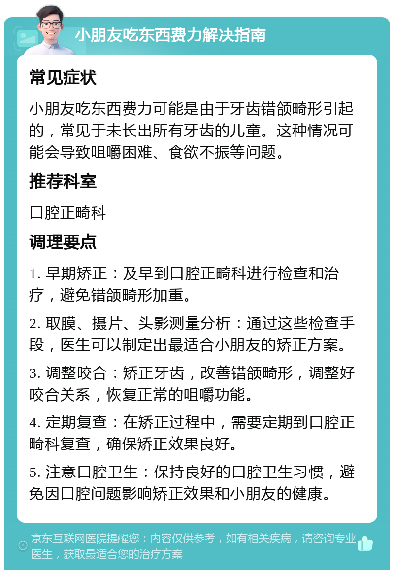 小朋友吃东西费力解决指南 常见症状 小朋友吃东西费力可能是由于牙齿错颌畸形引起的，常见于未长出所有牙齿的儿童。这种情况可能会导致咀嚼困难、食欲不振等问题。 推荐科室 口腔正畸科 调理要点 1. 早期矫正：及早到口腔正畸科进行检查和治疗，避免错颌畸形加重。 2. 取膜、摄片、头影测量分析：通过这些检查手段，医生可以制定出最适合小朋友的矫正方案。 3. 调整咬合：矫正牙齿，改善错颌畸形，调整好咬合关系，恢复正常的咀嚼功能。 4. 定期复查：在矫正过程中，需要定期到口腔正畸科复查，确保矫正效果良好。 5. 注意口腔卫生：保持良好的口腔卫生习惯，避免因口腔问题影响矫正效果和小朋友的健康。