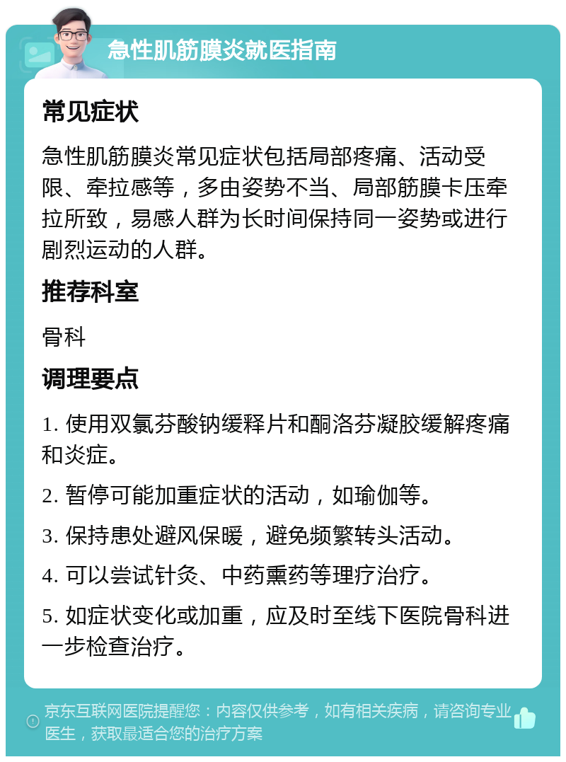 急性肌筋膜炎就医指南 常见症状 急性肌筋膜炎常见症状包括局部疼痛、活动受限、牵拉感等，多由姿势不当、局部筋膜卡压牵拉所致，易感人群为长时间保持同一姿势或进行剧烈运动的人群。 推荐科室 骨科 调理要点 1. 使用双氯芬酸钠缓释片和酮洛芬凝胶缓解疼痛和炎症。 2. 暂停可能加重症状的活动，如瑜伽等。 3. 保持患处避风保暖，避免频繁转头活动。 4. 可以尝试针灸、中药熏药等理疗治疗。 5. 如症状变化或加重，应及时至线下医院骨科进一步检查治疗。