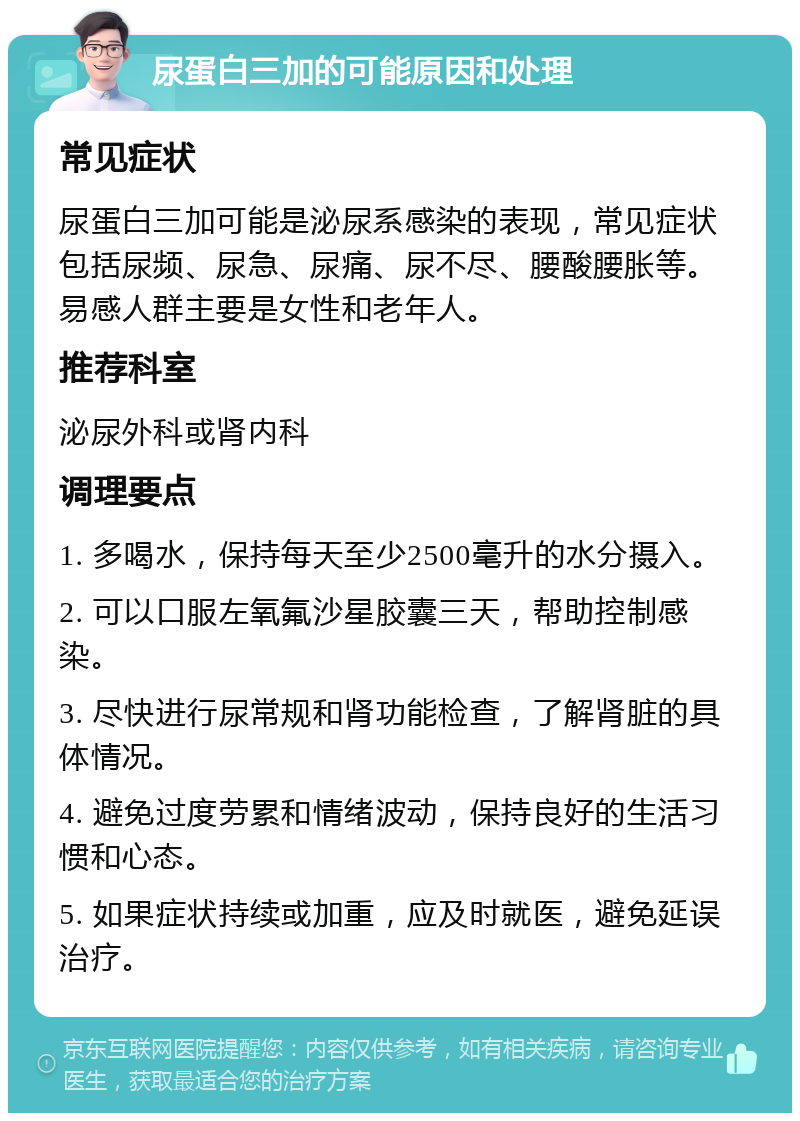 尿蛋白三加的可能原因和处理 常见症状 尿蛋白三加可能是泌尿系感染的表现，常见症状包括尿频、尿急、尿痛、尿不尽、腰酸腰胀等。易感人群主要是女性和老年人。 推荐科室 泌尿外科或肾内科 调理要点 1. 多喝水，保持每天至少2500毫升的水分摄入。 2. 可以口服左氧氟沙星胶囊三天，帮助控制感染。 3. 尽快进行尿常规和肾功能检查，了解肾脏的具体情况。 4. 避免过度劳累和情绪波动，保持良好的生活习惯和心态。 5. 如果症状持续或加重，应及时就医，避免延误治疗。