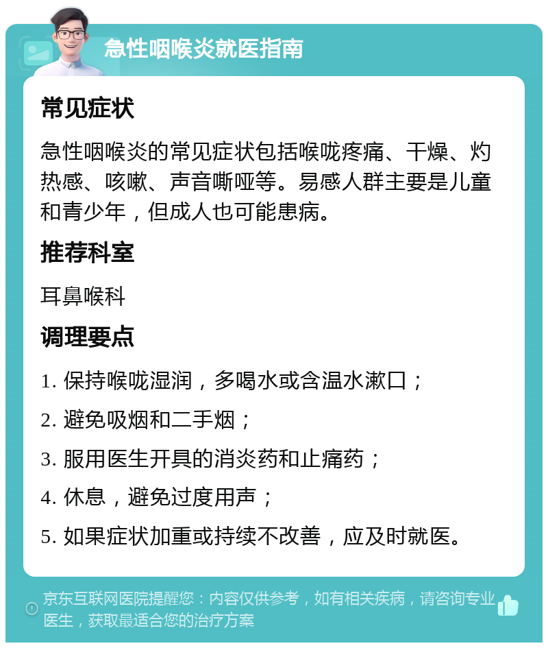 急性咽喉炎就医指南 常见症状 急性咽喉炎的常见症状包括喉咙疼痛、干燥、灼热感、咳嗽、声音嘶哑等。易感人群主要是儿童和青少年，但成人也可能患病。 推荐科室 耳鼻喉科 调理要点 1. 保持喉咙湿润，多喝水或含温水漱口； 2. 避免吸烟和二手烟； 3. 服用医生开具的消炎药和止痛药； 4. 休息，避免过度用声； 5. 如果症状加重或持续不改善，应及时就医。