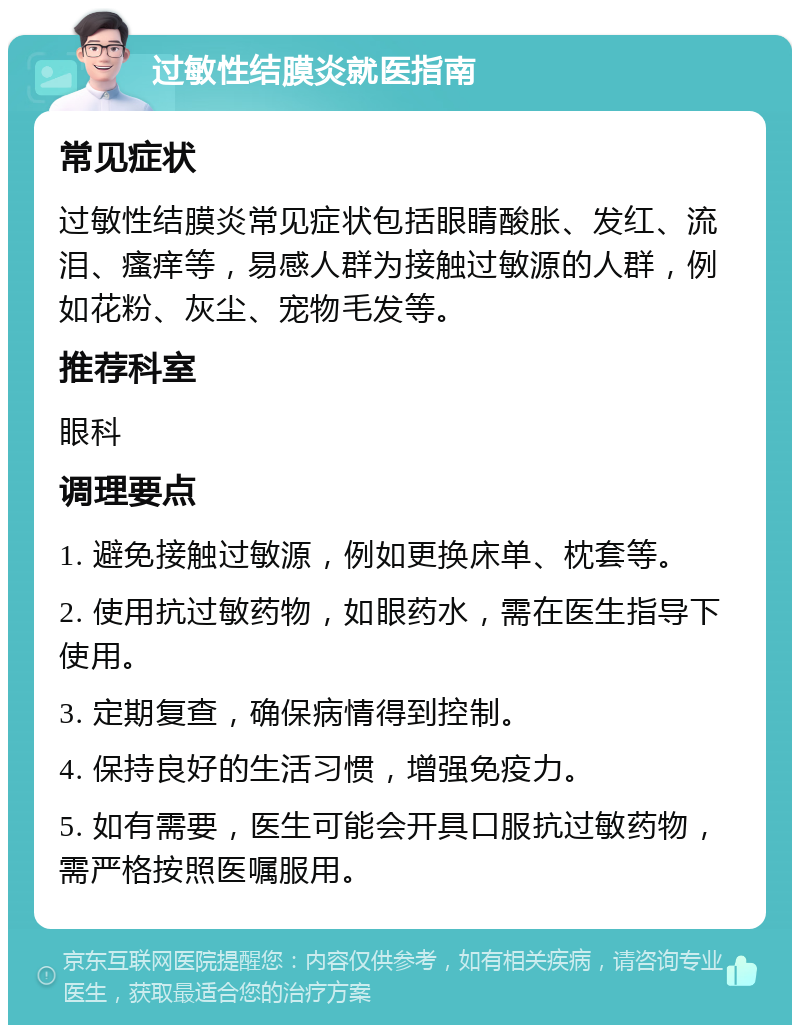 过敏性结膜炎就医指南 常见症状 过敏性结膜炎常见症状包括眼睛酸胀、发红、流泪、瘙痒等，易感人群为接触过敏源的人群，例如花粉、灰尘、宠物毛发等。 推荐科室 眼科 调理要点 1. 避免接触过敏源，例如更换床单、枕套等。 2. 使用抗过敏药物，如眼药水，需在医生指导下使用。 3. 定期复查，确保病情得到控制。 4. 保持良好的生活习惯，增强免疫力。 5. 如有需要，医生可能会开具口服抗过敏药物，需严格按照医嘱服用。