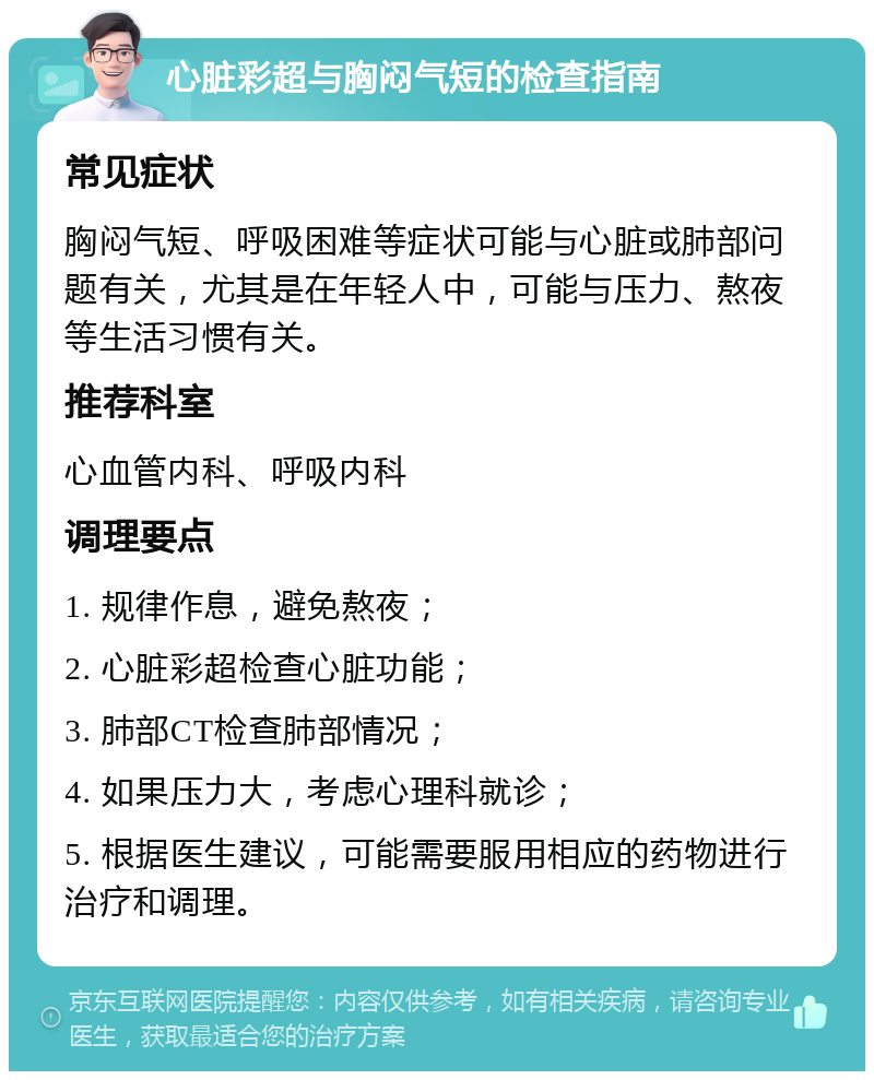 心脏彩超与胸闷气短的检查指南 常见症状 胸闷气短、呼吸困难等症状可能与心脏或肺部问题有关，尤其是在年轻人中，可能与压力、熬夜等生活习惯有关。 推荐科室 心血管内科、呼吸内科 调理要点 1. 规律作息，避免熬夜； 2. 心脏彩超检查心脏功能； 3. 肺部CT检查肺部情况； 4. 如果压力大，考虑心理科就诊； 5. 根据医生建议，可能需要服用相应的药物进行治疗和调理。