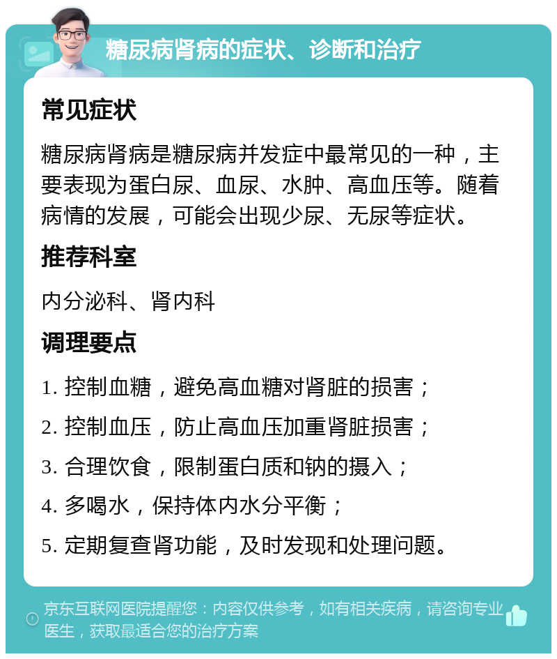 糖尿病肾病的症状、诊断和治疗 常见症状 糖尿病肾病是糖尿病并发症中最常见的一种，主要表现为蛋白尿、血尿、水肿、高血压等。随着病情的发展，可能会出现少尿、无尿等症状。 推荐科室 内分泌科、肾内科 调理要点 1. 控制血糖，避免高血糖对肾脏的损害； 2. 控制血压，防止高血压加重肾脏损害； 3. 合理饮食，限制蛋白质和钠的摄入； 4. 多喝水，保持体内水分平衡； 5. 定期复查肾功能，及时发现和处理问题。