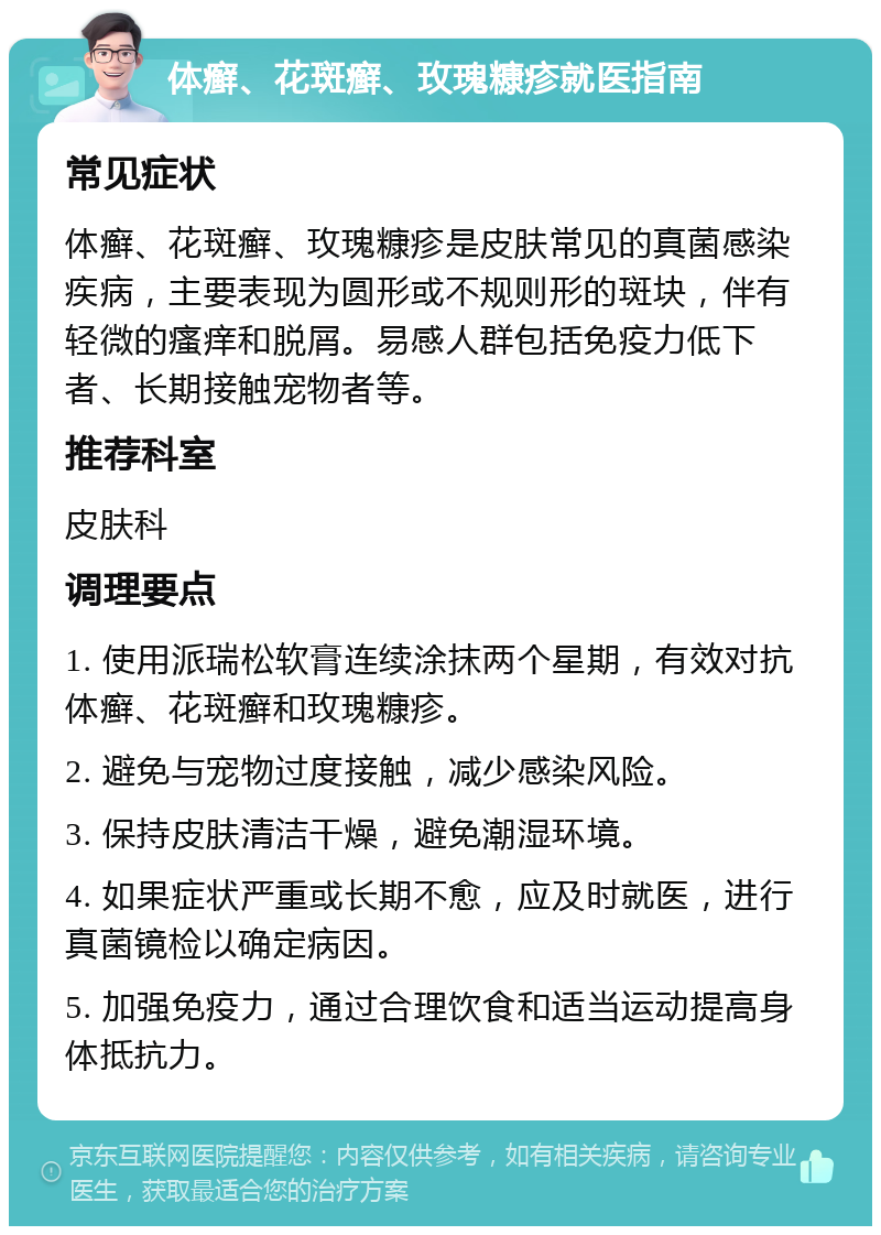 体癣、花斑癣、玫瑰糠疹就医指南 常见症状 体癣、花斑癣、玫瑰糠疹是皮肤常见的真菌感染疾病，主要表现为圆形或不规则形的斑块，伴有轻微的瘙痒和脱屑。易感人群包括免疫力低下者、长期接触宠物者等。 推荐科室 皮肤科 调理要点 1. 使用派瑞松软膏连续涂抹两个星期，有效对抗体癣、花斑癣和玫瑰糠疹。 2. 避免与宠物过度接触，减少感染风险。 3. 保持皮肤清洁干燥，避免潮湿环境。 4. 如果症状严重或长期不愈，应及时就医，进行真菌镜检以确定病因。 5. 加强免疫力，通过合理饮食和适当运动提高身体抵抗力。