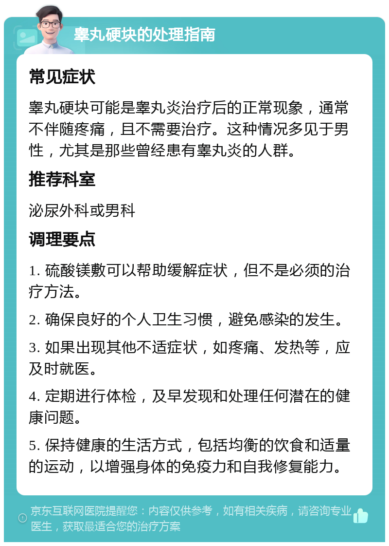 睾丸硬块的处理指南 常见症状 睾丸硬块可能是睾丸炎治疗后的正常现象，通常不伴随疼痛，且不需要治疗。这种情况多见于男性，尤其是那些曾经患有睾丸炎的人群。 推荐科室 泌尿外科或男科 调理要点 1. 硫酸镁敷可以帮助缓解症状，但不是必须的治疗方法。 2. 确保良好的个人卫生习惯，避免感染的发生。 3. 如果出现其他不适症状，如疼痛、发热等，应及时就医。 4. 定期进行体检，及早发现和处理任何潜在的健康问题。 5. 保持健康的生活方式，包括均衡的饮食和适量的运动，以增强身体的免疫力和自我修复能力。