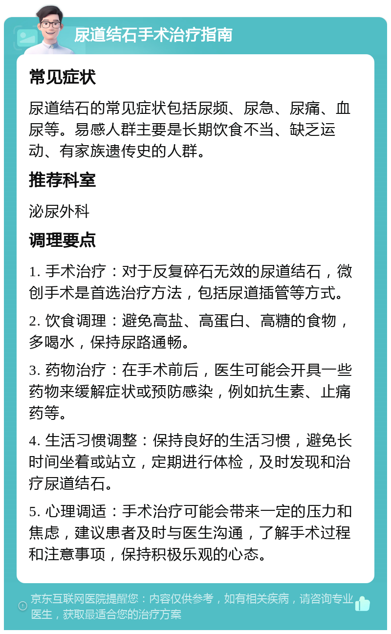 尿道结石手术治疗指南 常见症状 尿道结石的常见症状包括尿频、尿急、尿痛、血尿等。易感人群主要是长期饮食不当、缺乏运动、有家族遗传史的人群。 推荐科室 泌尿外科 调理要点 1. 手术治疗：对于反复碎石无效的尿道结石，微创手术是首选治疗方法，包括尿道插管等方式。 2. 饮食调理：避免高盐、高蛋白、高糖的食物，多喝水，保持尿路通畅。 3. 药物治疗：在手术前后，医生可能会开具一些药物来缓解症状或预防感染，例如抗生素、止痛药等。 4. 生活习惯调整：保持良好的生活习惯，避免长时间坐着或站立，定期进行体检，及时发现和治疗尿道结石。 5. 心理调适：手术治疗可能会带来一定的压力和焦虑，建议患者及时与医生沟通，了解手术过程和注意事项，保持积极乐观的心态。