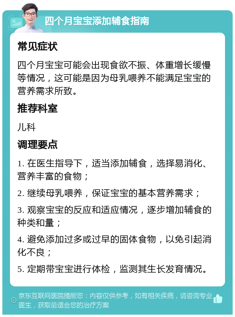 四个月宝宝添加辅食指南 常见症状 四个月宝宝可能会出现食欲不振、体重增长缓慢等情况，这可能是因为母乳喂养不能满足宝宝的营养需求所致。 推荐科室 儿科 调理要点 1. 在医生指导下，适当添加辅食，选择易消化、营养丰富的食物； 2. 继续母乳喂养，保证宝宝的基本营养需求； 3. 观察宝宝的反应和适应情况，逐步增加辅食的种类和量； 4. 避免添加过多或过早的固体食物，以免引起消化不良； 5. 定期带宝宝进行体检，监测其生长发育情况。